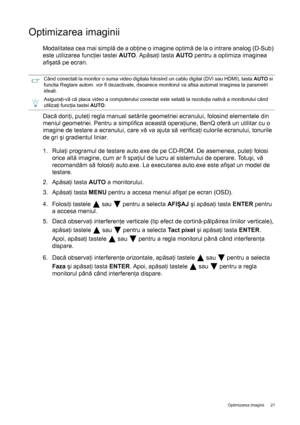 Page 21  21   Optimizarea imaginii
Optimizarea imaginii 
Modalitatea cea mai simplă de a obţine o imagine optimă de la o intrare analog (D-Sub) 
este utilizarea funcţiei tastei AUTO. Apăsaţi tasta AUTO pentru a optimiza imaginea 
afişată pe ecran. 
Dacă doriţi, puteţi regla manual setările geometriei ecranului, folosind elementele din 
meniul geometriei. Pentru a simplifica această operaţiune, BenQ oferă un utilitar cu o 
imagine de testare a ecranului, care vă va ajuta să verificaţi culorile ecranului,...