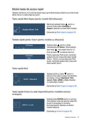 Page 23  23   Reglarea monitorului
Modul taste de acces rapid
Tastele monitorului au funcţii de acces rapid, permiţând accesul direct la anumite funcţii 
când meniul nu este afişat pe ecran.
Tasta rapidă Mod afişare (pentru modele fără difuzoare) 
Tastele rapide pentru Volum (pentru modele cu difuzoare) 
Tasta rapidă Mod
Tasta rapidă Intrare (nu este disponibilă pentru modelele exclusiv 
analogice)
Menţineţi apăsată tasta   pentru a 
comuta între modul Complet şi 
Aspect. Setarea va avea efect imediat....