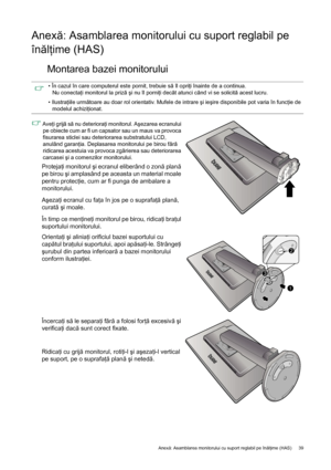 Page 39  39   Anexă: Asamblarea monitorului cu suport reglabil pe înălţime (HAS)
Anexă: Asamblarea monitorului cu suport reglabil pe 
înălţime (HAS)
Montarea bazei monitorului
• În cazul în care computerul este pornit, trebuie să îl opriţi înainte de a continua. 
Nu conectaţi monitorul la priză şi nu îl porniţi decât atunci când vi se solicită acest lucru.
• Ilustraţiile următoare au doar rol orientativ. Mufele de intrare şi ieşire disponibile pot varia în funcţie de 
modelul achiziţionat.
 Aveţi grijă să nu...