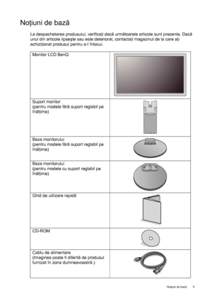 Page 5  5   Noţiuni de bază
Noţiuni de bază
La despachetarea produsului, verificaţi dacă următoarele articole sunt prezente. Dacă 
unul din articole lipseşte sau este deteriorat, contactaţi magazinul de la care aţi 
achiziţionat produsul pentru a-l înlocui. 
Monitor LCD BenQ
Suport monitor
(pentru modele fără suport reglabil pe 
înălţime)
Baza monitorului
(pentru modele fără suport reglabil pe 
înălţime)
Baza monitorului
(pentru modele cu suport reglabil pe 
înălţime)
Ghid de utilizare rapidă
CD-ROM
Cablu de...