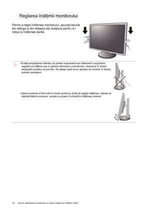 Page 4242 Anexă: Asamblarea monitorului cu suport reglabil pe înălţime (HAS)  
Reglarea înălţimii monitorului 
Pentru a regla înălţimea monitorului, apucaţi laturile 
din stânga şi din dreapta ale acestuia pentru a-l 
ridica la înălţimea dorită.
• Evitaţi amplasarea mâinilor pe partea superioară sau inferioară a suportului 
reglabil pe înălţime sau în partea inferioară a monitorului, deoarece în timpul 
deplasării acestea vă pot răni. Nu lăsaţi copiii să se apropie de monitor în timpul 
acestei operaţiuni.
•...