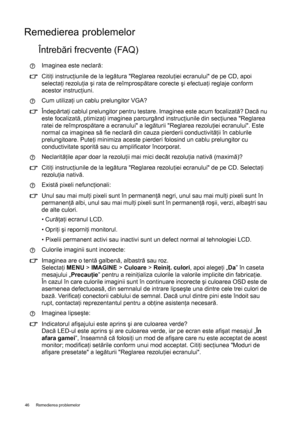 Page 4646 Remedierea problemelor  
Remedierea problemelor
Întrebări frecvente (FAQ)
Imaginea este neclară:
Citiţi instrucţiunile de la legătura Reglarea rezoluţiei ecranului de pe CD, apoi 
selectaţi rezoluţia şi rata de reîmprospătare corecte şi efectuaţi reglaje conform 
acestor instrucţiuni.
Cum utilizaţi un cablu prelungitor VGA?
Îndepărtaţi cablul prelungitor pentru testare. Imaginea este acum focalizată? Dacă nu 
este focalizată, ptimizaţi imaginea parcurgând instrucţiunile din secţiunea Reglarea 
ratei...