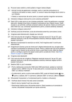 Page 47  47   Remedierea problemelor
Pe ecran este vizibilă o umbră palidă a imaginii statice afişate:
• Activaţi funcţia de gestionare a energiei, pentru a permite computerului şi 
monitorului să treacă la modul „inactiv” cu consum redus de energie atunci când nu 
sunt folosite.
• Folosiţi un economizor de ecran pentru a preveni apariţia imaginilor remanente.
Indicatorul afişajului este aprins şi are culoarea portocalie?
Dacă LED-ul este aprins şi are culoarea portocalie, modul de gestionare a energiei 
este...