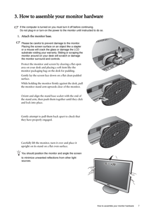 Page 7  7   How to assemble your monitor hardware
3. How to assemble your monitor hardware
If the computer is turned on you must turn it off before continuing. 
Do not plug-in or turn-on the power to the monitor until instructed to do so. 
1. Attach the monitor base.
Please be careful to prevent damage to the monitor. 
Placing the screen surface on an object like a stapler 
or a mouse will crack the glass or damage the LCD 
substrate voiding your warranty. Sliding or scraping the 
monitor around on your desk...