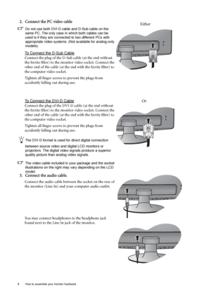 Page 88  How to assemble your monitor hardware  
2. Connect the PC video cable 
Do not use both DVI-D cable and D-Sub cable on the 
same PC. The only case in which both cables can be 
used is if they are connected to two different PCs with 
appropriate video systems. (Not available for analog-only 
models).
To Connect the D-Sub Cable
Connect the plug of the D-Sub cable (at the end without 
the ferrite filter) to the monitor video socket. Connect the 
other end of the cable (at the end with the ferrite filter)...