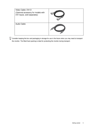 Page 5  5   Getting started
Consider keeping the box and packaging in storage for use in the future when you may need to transport 
the monitor. The fitted foam packing is ideal for protecting the monitor during transport.
Video Cable: DVI-D 
(Optional accessory for models with 
DVI inputs, sold separately)
Audio Cable
 