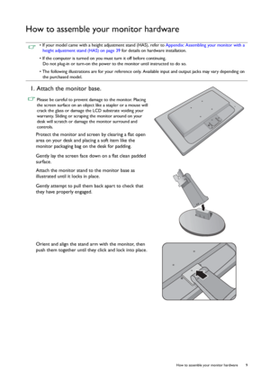 Page 9  9   How to assemble your monitor hardware
How to assemble your monitor hardware
 • If your model came with a height adjustment stand (HAS), refer to Appendix: Assembling your monitor with a 
height adjustment stand (HAS) on page 39 for details on hardware installation.
• If the computer is turned on you must turn it off before continuing. 
Do not plug-in or turn-on the power to the monitor until instructed to do so.
• The following illustrations are for your reference only. Available input and output...