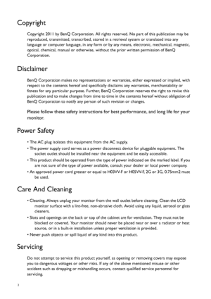 Page 22   
Copyright
Copyright 2011 by BenQ Corporation. All rights reserved. No part of this publication may be 
reproduced, transmitted, transcribed, stored in a retrieval system or translated into any 
language or computer language, in any form or by any means, electronic, mechanical, magnetic, 
optical, chemical, manual or otherwise, without the prior written permission of BenQ 
Corporation.
Disclaimer
BenQ Corporation makes no representations or warranties, either expressed or implied, with 
respect to...