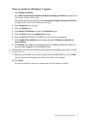 Page 19  19   Getting the most from your BenQ monitor
How to install on Windows 7 system
1.  Open Display Properties.
Go to Start, Control Panel, Hardware and Sound, Devices and Printers and right-click the 
name of your monitor from the menu.
Alternatively, right-click the desktop and select Personalize, Display, Devices and Printers, 
and right-click the name of your monitor from the menu.
2.  Select Properties from the menu.
3.  Click the 
Hardware tab.
4.  Click 
Generic PnP Monitor, and then the Properties...