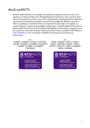 Page 3  3
BenQ ecoFACTS
BenQ has been dedicated to the design and development of greener product as part of its 
aspiration to realize the ideal of the Bringing Enjoyment N Quality to Life corporate vision 
with the ultimate goal to achieve a low-carbon society. Besides meeting international regulatory 
requirement and standards pertaining to environmental management, BenQ has spared no 
efforts in pushing our initiatives further to incorporate life cycle design in the aspects of 
material selection,...