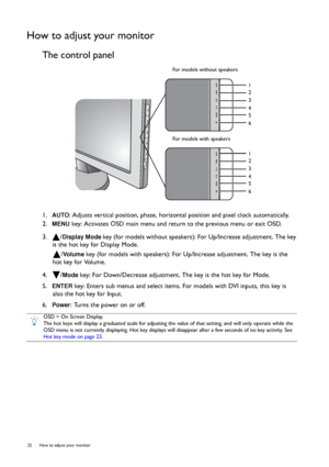 Page 2222  How to adjust your monitor  
How to adjust your monitor
The control panel
1.  AUTO: Adjusts vertical position, phase, horizontal position and pixel clock automatically.
2.  
MENU key: Activates OSD main menu and return to the previous menu or exit OSD.
3.  /
Display Mode key (for models without speakers): For Up/Increase adjustment. The key 
is the hot key for Display Mode.
/
Vo l u m e  key (for models with speakers): For Up/Increase adjustment. The key is the 
hot key for Volume.
4.  /
Mode key:...