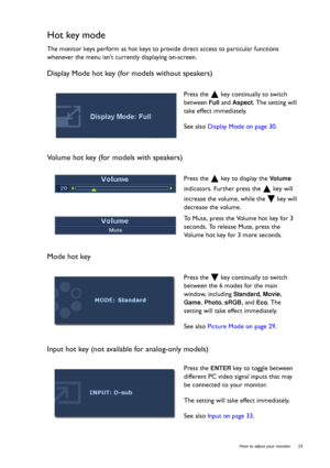 Page 23  23   How to adjust your monitor
Hot key mode
The monitor keys perform as hot keys to provide direct access to particular functions 
whenever the menu isnt currently displaying on-screen.
Display Mode hot key (for models without speakers)
Volume hot key (for models with speakers)
Mode hot key
Input hot key (not available for analog-only models)
Press the   key continually to switch 
between 
Full and Aspect. The setting will 
take effect immediately.
See also Display Mode on page 30.
Press the   key to...