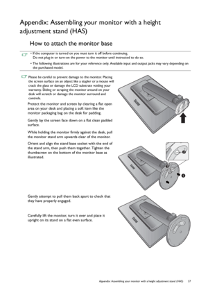 Page 37  37   Appendix: Assembling your monitor with a height adjustment stand (HAS)
Appendix: Assembling your monitor with a height 
adjustment stand (HAS)
How to attach the monitor base
• If the computer is turned on you must turn it off before continuing. 
Do not plug-in or turn-on the power to the monitor until instructed to do so.
• The following illustrations are for your reference only. Available input and output jacks may vary depending on 
the purchased model.
 Please be careful to prevent damage to...