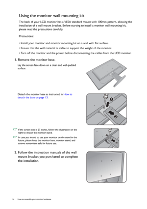 Page 1414  How to assemble your monitor hardware  
Using the monitor wall mounting kit
The back of your LCD monitor has a VESA standard mount with 100mm pattern, allowing the 
installation of a wall mount bracket. Before starting to install a monitor wall mounting kit, 
please read the precautions carefully.
Precautions:
• Install your monitor and monitor mounting kit on a wall with flat surface.
• Ensure that the wall material is stable to support the weight of the monitor.
• Turn off the monitor and the power...