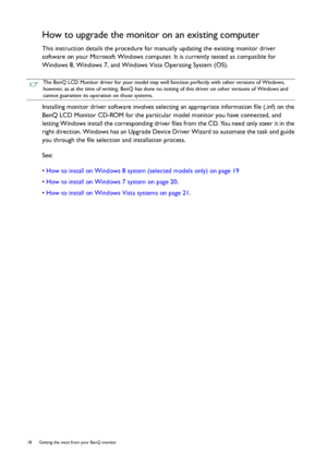 Page 1818  Getting the most from your BenQ monitor  
How to upgrade the monitor on an existing computer
This instruction details the procedure for manually updating the existing monitor driver 
software on your Microsoft Windows computer. It is currently tested as compatible for 
Windows 8, Windows 7, and Windows Vista Operating System (OS). 
Installing monitor driver software involves selecting an appropriate information file (.inf) on the 
BenQ LCD Monitor CD-ROM for the particular model monitor you have...