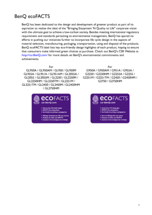 Page 3  3
BenQ ecoFACTS
BenQ has been dedicated to the design and development of greener product as part of its 
aspiration to realize the ideal of the Bringing Enjoyment N Quality to Life corporate vision 
with the ultimate goal to achieve a low-carbon society. Besides meeting international regulatory 
requirement and standards pertaining to environmental management, BenQ has spared no 
efforts in pushing our initiatives further to incorporate life cycle design in the aspects of 
material selection,...