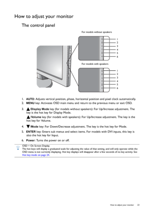 Page 23  23   How to adjust your monitor
How to adjust your monitor
The control panel
1.  AUTO: Adjusts vertical position, phase, horizontal position and pixel clock automatically.
2.  
MENU key: Activates OSD main menu and return to the previous menu or exit OSD.
3.  /
Display Mode key (for models without speakers): For Up/Increase adjustment. The 
key is the hot key for Display Mode.
/
Vo l u m e  key (for models with speakers): For Up/Increase adjustment. The key is the 
hot key for Volume.
4.  /
Mode key:...