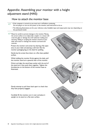 Page 3838 Appendix: Assembling your monitor with a height adjustment stand (HAS)  
Appendix: Assembling your monitor with a height 
adjustment stand (HAS)
How to attach the monitor base
• If the computer is turned on you must turn it off before continuing. 
Do not plug-in or turn-on the power to the monitor until instructed to do so.
• The following illustrations are for your reference only. Available input and output jacks may vary depending on 
the purchased model.
 Please be careful to prevent damage to the...