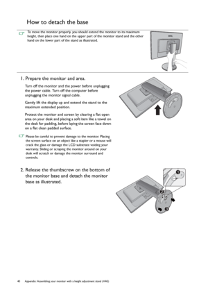 Page 4040 Appendix: Assembling your monitor with a height adjustment stand (HAS)  
How to detach the base
To move the monitor properly, you should extend the monitor to its maximum 
height, then place one hand on the upper part of the monitor stand and the other 
hand on the lower part of the stand as illustrated.
1. Prepare the monitor and area.
Turn off the monitor and the power before unplugging 
the power cable. Turn off the computer before 
unplugging the monitor signal cable.
Gently lift the display up...