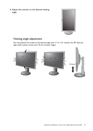 Page 43  43   Appendix: Assembling your monitor with a height adjustment stand (HAS)
Viewing angle adjustment
You may position the screen to the desired angle with -5° to +15° monitor tilt, 90° (left and 
right total) monitor swivel, and 110 mm monitor height.
4. Adjust the monitor to the desired viewing 
angle.
-5-5O O ~ +15~ +15O-5O ~ +15O
-45-45O O ~ +45~ +45O-45O ~ +45O
110 mm
 