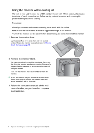 Page 4444 Appendix: Assembling your monitor with a height adjustment stand (HAS)  
Using the monitor wall mounting kit
The back of your LCD monitor has a VESA standard mount with 100mm pattern, allowing the 
installation of a wall mount bracket. Before starting to install a monitor wall mounting kit, 
please read the precautions carefully.
Precautions:
• Install your monitor and monitor mounting kit on a wall with flat surface.
• Ensure that the wall material is stable to support the weight of the monitor.
•...