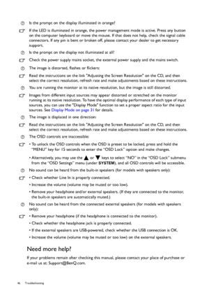 Page 4646 Troubleshooting  
Need more help?
If your problems remain after checking this manual, please contact your place of purchase or 
e-mail us at: Support@BenQ.com.Is the prompt on the display illuminated in orange?
If the LED is illuminated in orange, the power management mode is active. Press any button 
on the computer keyboard or move the mouse. If that does not help, check the signal cable 
connectors. If any pin is bent or broken off, please contact your dealer to get necessary 
support.
Is the...