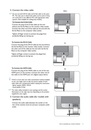 Page 11  11   How to assemble your monitor hardware
2. Connect the video cable 
 Do not use both DVI-D cable and D-Sub cable on the same 
PC. The only case in which both cables can be used is if they 
are connected to two different PCs with appropriate video 
systems. (Not available for analog-only models).
To Connect the D-Sub Cable
Connect the plug of the D-Sub cable (at the end 
without the ferrite filter) to the monitor video socket. 
Connect the other end of the cable (at the end with the 
ferrite filter)...