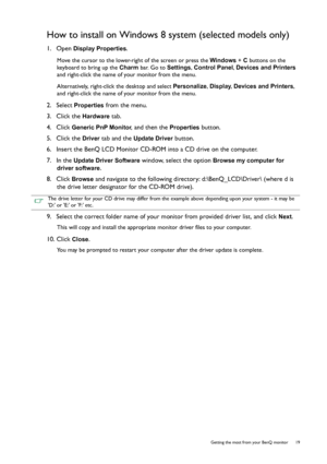 Page 19  19   Getting the most from your BenQ monitor
How to install on Windows 8 system (selected models only)
1.  Open Display Properties.
Move the cursor to the lower-right of the screen or press the Windows + C buttons on the 
keyboard to bring up the Charm bar. Go to Settings, Control Panel, Devices and Printers 
and right-click the name of your monitor from the menu.
Alternatively, right-click the desktop and select Personalize, Display, Devices and Printers, 
and right-click the name of your monitor from...