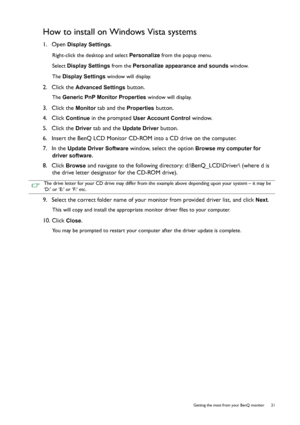 Page 21  21   Getting the most from your BenQ monitor
How to install on Windows Vista systems
1.  Open Display Settings.
Right-click the desktop and select Personalize from the popup menu.
Select Display Settings from the Personalize appearance and sounds window. 
The Display Settings window will display.
2.  Click the Advanced Settings button. 
The Generic PnP Monitor Properties window will display.
3.  Click the Monitor tab and the Properties button.
4.  Click 
Continue in the prompted User Account Control...