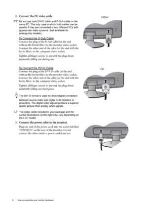 Page 88  How to assemble your monitor hardware  
2. Connect the PC video cable 
Do not use both DVI-D cable and D-Sub cable on the 
same PC. The only case in which both cables can be 
used is if they are connected to two different PCs with 
appropriate video systems. (Not available for 
analog-only models).
To Connect the D-Sub Cable
Connect the plug of the D-Sub cable (at the end 
without the ferrite filter) to the monitor video socket. 
Connect the other end of the cable (at the end with the 
ferrite filter)...