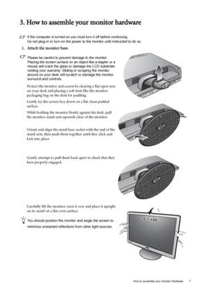 Page 7  7   How to assemble your monitor hardware
3. How to assemble your monitor hardware
If the computer is turned on you must turn it off before continuing. 
Do not plug-in or turn-on the power to the monitor until instructed to do so. 
1. Attach the monitor base.
Please be careful to prevent damage to the monitor. 
Placing the screen surface on an object like a stapler or a 
mouse will crack the glass or damage the LCD substrate 
voiding your warranty. Sliding or scraping the monitor 
around on your desk...