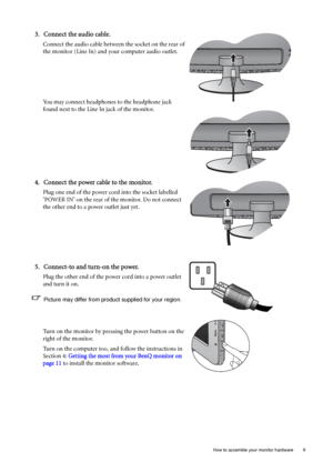 Page 9  9   How to assemble your monitor hardware
3. Connect the audio cable.
Connect the audio cable between the socket on the rear of 
the monitor (Line In) and your computer audio outlet. 
You may connect headphones to the headphone jack 
found next to the Line In jack of the monitor.
4. Connect the power cable to the monitor.
Plug one end of the power cord into the socket labelled 
‘POWER IN’ on the rear of the monitor. Do not connect 
the other end to a power outlet just yet. 
5. Connect-to and turn-on...