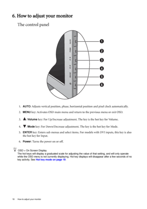 Page 1818  How to adjust your monitor  
6. How to adjust your monitor
The control panel
1.AUTO: Adjusts vertical position, phase, horizontal position and pixel clock automatically.
2.
MENU key: Activates OSD main menu and return to the previous menu or exit OSD.
3. /
Vo l u m e  key: For Up/Increase adjustment. The key is the hot key for Volume.
4. /
Mode key: For Down/Decrease adjustment. The key is the hot key for Mode. 
5.
ENTER key: Enters sub menus and select items. For models with DVI inputs, this key is...