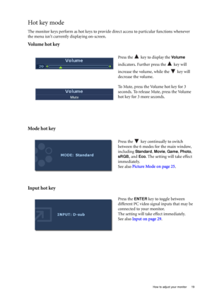 Page 19  19   How to adjust your monitor
Hot key mode
The monitor keys perform as hot keys to provide direct access to particular functions whenever 
the menu isnt currently displaying on-screen.
Volume hot key
Mode hot key
Input hot key
Press the   key to display the Vo l u m e 
indicators. Further press the   key will 
increase the volume, while the   key will 
decrease the volume.
To Mute, press the Volume hot key for 3 
seconds. To release Mute, press the Volume 
hot key for 3 more seconds.
Press the   key...