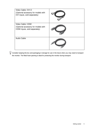 Page 5  5   Getting started
Consider keeping the box and packaging in storage for use in the future when you may need to transport 
the monitor. The fitted foam packing is ideal for protecting the monitor during transport.
Video Cable: DVI-D 
(Optional accessory for models with 
DVI inputs, sold separately)
Video Cable: HDMI 
(Optional accessory for models with 
HDMI inputs, sold separately)
Audio Cable
 