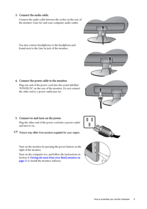 Page 9  9   How to assemble your monitor hardware
3. Connect the audio cable.
Connect the audio cable between the socket on the rear of 
the monitor (Line In) and your computer audio outlet. 
You may connect headphones to the headphone jack 
found next to the Line In jack of the monitor.
4. Connect the power cable to the monitor.
Plug one end of the power cord into the socket labelled 
‘POWER IN’ on the rear of the monitor. Do not connect 
the other end to a power outlet just yet. 
5. Connect-to and turn-on...