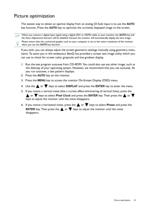 Page 23  23   Picture optimization
Picture optimization
The easiest way to obtain an optimal display from an analog (D-Sub) input is to use the AUTO 
key function. Press the 
AUTO key to optimize the currently displayed image to the screen.
If you wish, you can always adjust the screen geometric settings manually using geometry menu 
items. To assist you in this endeavour, BenQ has provided a screen test image utility which you 
can use to check for screen color, grayscale and line gradient display.
1.  Run the...