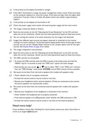 Page 47  47   Troubleshooting
Need more help?
If your problems remain after checking this manual, please contact your place of purchase or 
e-mail us at: Support@BenQ.com.Is the prompt on the display illuminated in orange?
If the LED is illuminated in orange, the power management mode is active. Press any button 
on the computer keyboard or move the mouse. If that does not help, check the signal cable 
connectors. If any pin is bent or broken off, please contact your dealer to get necessary 
support.
Is the...