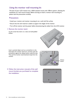 Page 1414  How to assemble your monitor hardware  
Using the monitor wall mounting kit
The back of your LCD monitor has a VESA standard mount with 100mm pattern, allowing the 
installation of a wall mount bracket. Before starting to install a monitor wall mounting kit, 
please read the precautions carefully.
Precautions
• Install your monitor and monitor mounting kit on a wall with flat surface.
• Ensure that the wall material is stable to support the weight of the monitor.
• Turn off the monitor and the power...