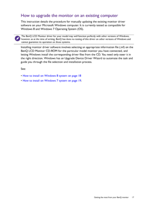 Page 17  17   Getting the most from your BenQ monitor
How to upgrade the monitor on an existing computer
This instruction details the procedure for manually updating the existing monitor driver 
software on your Microsoft Windows computer. It is currently tested as compatible for 
Windows 8 and Windows 7 Operating System (OS). 
Installing monitor driver software involves selecting an appropriate information file (.inf) on the 
BenQ LCD Monitor CD-ROM for the particular model monitor you have connected, and...