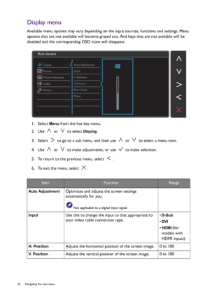 Page 2626  Navigating the main menu  
Display menu
Available menu options may vary depending on the input sources, functions and settings. Menu 
options that are not available will become grayed out. And keys that are not available will be 
disabled and the corresponding OSD icons will disappear.
1.  Select 
Menu from the hot key menu.
2.  Use   or   to select 
Display.
3.  Select   to go to a sub menu, and then use   or   to select a menu item.
4.  Use   or   to make adjustments, or use   to make selection.
5....