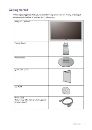 Page 5  5   Getting started
Getting started
When unpacking please check you have the following items. If any are missing or damaged, 
please contact the place of purchase for a replacement.
 
BenQ LCD Monitor
Monitor Stand
Monitor Base
Quick Start Guide
 
CD-ROM
 
Power Cord
(Picture may differ from product supplied 
for your region.)
 