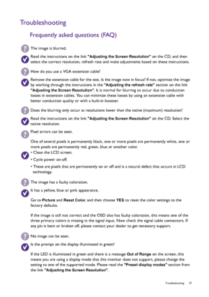 Page 37  37   Troubleshooting
Troubleshooting
Frequently asked questions (FAQ)
The image is blurred.
Read the instructions on the link Adjusting the Screen Resolution on the CD, and then 
select the correct resolution, refresh rate and make adjustments based on these instructions.
How do you use a VGA extension cable?
Remove the extension cable for the test. Is the image now in focus? If not, optimize the image 
by working through the instructions in the 
Adjusting the refresh rate section on the link...