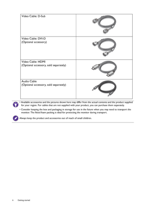 Page 66  Getting started  
Video Cable: D-Sub 
Video Cable: DVI-D
(Optional accessory)
Video Cable: HDMI
(Optional accessory, sold separately)
Audio Cable
(Optional accessory, sold separately)
• Available accessories and the pictures shown here may differ from the actual contents and the product supplied 
for your region. For cables that are not supplied with your product, you can purchase them separately.
• Consider keeping the box and packaging in storage for use in the future when you may need to transport...