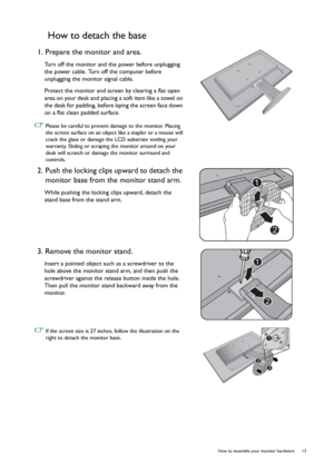 Page 13  13   How to assemble your monitor hardware
How to detach the base
1. Prepare the monitor and area.
Turn off the monitor and the power before unplugging 
the power cable. Turn off the computer before 
unplugging the monitor signal cable.
Protect the monitor and screen by clearing a flat open 
area on your desk and placing a soft item like a towel on 
the desk for padding, before laying the screen face down 
on a flat clean padded surface.
 Please be careful to prevent damage to the monitor. Placing 
the...