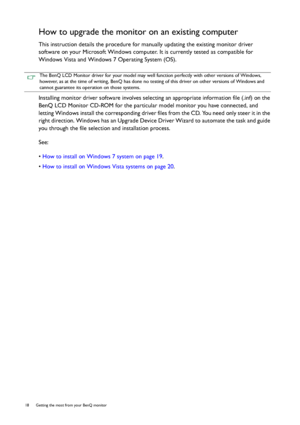 Page 1818  Getting the most from your BenQ monitor  
How to upgrade the monitor on an existing computer
This instruction details the procedure for manually updating the existing monitor driver 
software on your Microsoft Windows computer. It is currently tested as compatible for 
Windows Vista and Windows 7 Operating System (OS). 
Installing monitor driver software involves selecting an appropriate information file (.inf) on the 
BenQ LCD Monitor CD-ROM for the particular model monitor you have connected, and...