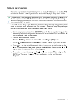 Page 21  21   Picture optimization
Picture optimization
The easiest way to obtain an optimal display from an analog (D-Sub) input is to use the AUTO 
key function. Press the 
AUTO key to optimize the currently displayed image to the screen.
If you wish, you can always adjust the screen geometric settings manually using geometry menu 
items. To assist you in this endeavour, BenQ has provided a screen test image utility which you 
can use to check for screen color, grayscale and line gradient display.
1.  Run the...