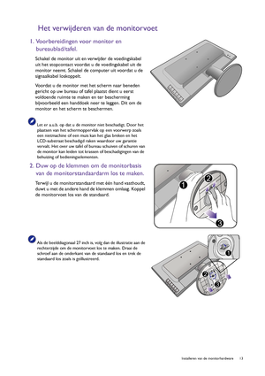 Page 13  13   Installeren van de monitorhardware
Het verwijderen van de monitorvoet
1. Voorbereidingen voor monitor en 
bureaublad/tafel.
Schakel de monitor uit en verwijder de voedingskabel 
uit het stopcontact voordat u de voedingskabel uit de 
monitor neemt. Schakel de computer uit voordat u de 
signaalkabel loskoppelt.
Voordat u de monitor met het scherm naar beneden 
gericht op uw bureau of tafel plaatst dient u eerst 
voldoende ruimte te maken en ter bescherming 
bijvoorbeeld een handdoek neer te leggen....