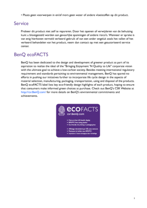 Page 3  3
• Plaats geen voorwerpen in en/of mors geen water of andere vloeistoffen op dit product.
Service
Probeer dit product niet zelf te repareren. Door het openen of verwijderen van de behuizing 
kunt u blootgesteld worden aan gevaarlijke spanningen of andere risicos. Wanneer er sprake is 
van enig hierboven vermeld verkeerd gebruik of van een ander ongeluk zoals het vallen of het 
verkeerd behandelen van het product, neem dan contact op met een geautoriseerd service 
center.
BenQ ecoFACTS
BenQ has been...