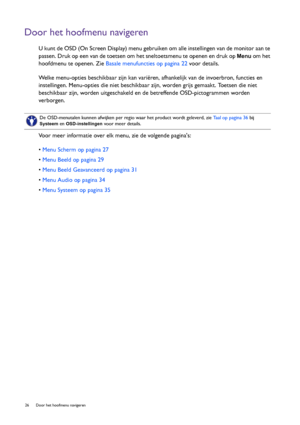 Page 2626  Door het hoofmenu navigeren  
Door het hoofmenu navigeren
U kunt de OSD (On Screen Display) menu gebruiken om alle instellingen van de monitor aan te 
passen. Druk op een van de toetsen om het sneltoetsmenu te openen en druk op 
Menu om het 
hoofdmenu te openen. Zie Basale menufuncties op pagina 22 voor details.
Welke menu-opties beschikbaar zijn kan variëren, afhankelijk van de invoerbron, functies en 
instellingen. Menu-opties die niet beschikbaar zijn, worden grijs gemaakt. Toetsen die niet...
